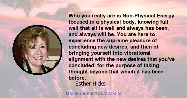 Who you really are is Non-Physical Energy focused in a physical body, knowing full well that all is well and always has been, and always will be. You are here to experience the supreme pleasure of concluding new