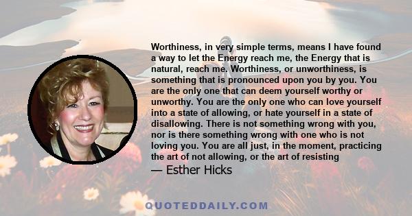 Worthiness, in very simple terms, means I have found a way to let the Energy reach me, the Energy that is natural, reach me. Worthiness, or unworthiness, is something that is pronounced upon you by you. You are the only 