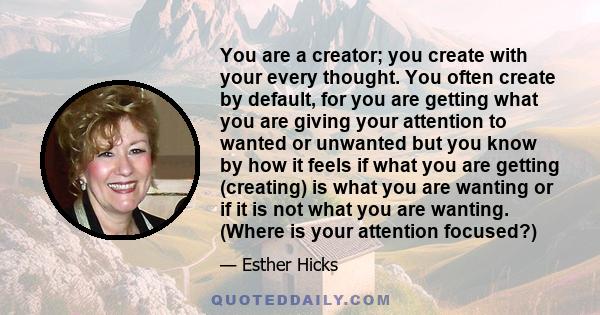 You are a creator; you create with your every thought. You often create by default, for you are getting what you are giving your attention to wanted or unwanted but you know by how it feels if what you are getting