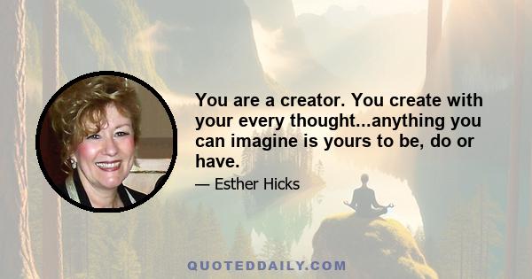 You are a creator. You create with your every thought...anything you can imagine is yours to be, do or have.