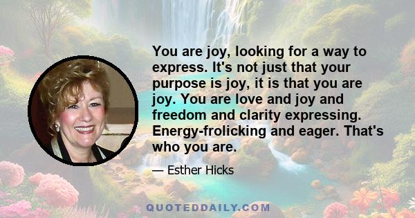 You are joy, looking for a way to express. It's not just that your purpose is joy, it is that you are joy. You are love and joy and freedom and clarity expressing. Energy-frolicking and eager. That's who you are.