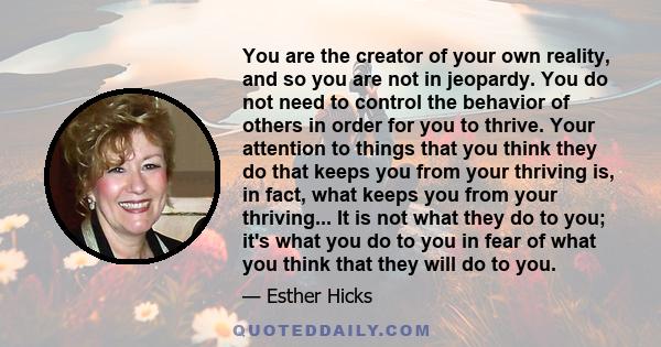 You are the creator of your own reality, and so you are not in jeopardy. You do not need to control the behavior of others in order for you to thrive. Your attention to things that you think they do that keeps you from