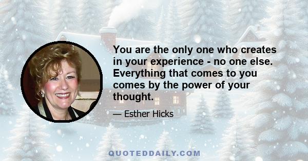 You are the only one who creates in your experience - no one else. Everything that comes to you comes by the power of your thought.