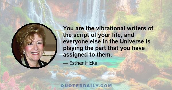 You are the vibrational writers of the script of your life, and everyone else in the Universe is playing the part that you have assigned to them.