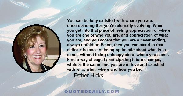 You can be fully satisfied with where you are, understanding that you're eternally evolving. When you get into that place of feeling appreciation of where you are and of who you are, and appreciation of what you are,