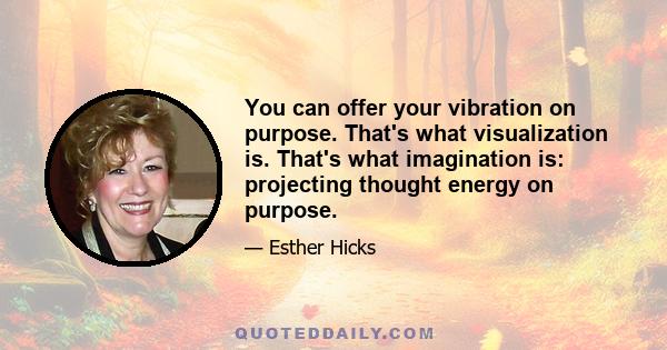 You can offer your vibration on purpose. That's what visualization is. That's what imagination is: projecting thought energy on purpose.