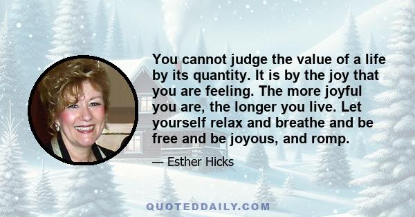 You cannot judge the value of a life by its quantity. It is by the joy that you are feeling. The more joyful you are, the longer you live. Let yourself relax and breathe and be free and be joyous, and romp.