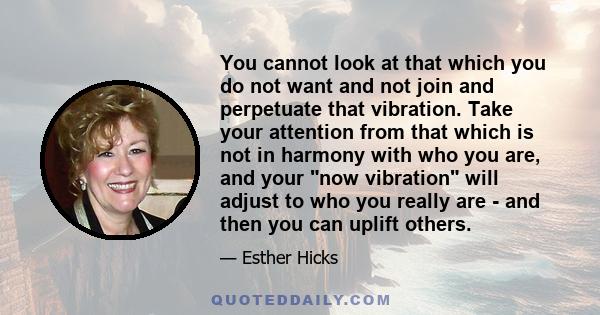 You cannot look at that which you do not want and not join and perpetuate that vibration. Take your attention from that which is not in harmony with who you are, and your now vibration will adjust to who you really are