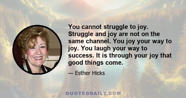 You cannot struggle to joy. Struggle and joy are not on the same channel. You joy your way to joy. You laugh your way to success. It is through your joy that good things come.