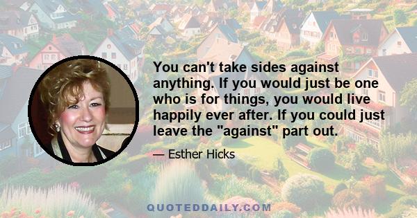 You can't take sides against anything. If you would just be one who is for things, you would live happily ever after. If you could just leave the against part out.