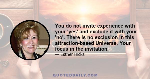 You do not invite experience with your 'yes' and exclude it with your 'no'. There is no exclusion in this attraction-based Universe. Your focus in the invitation.