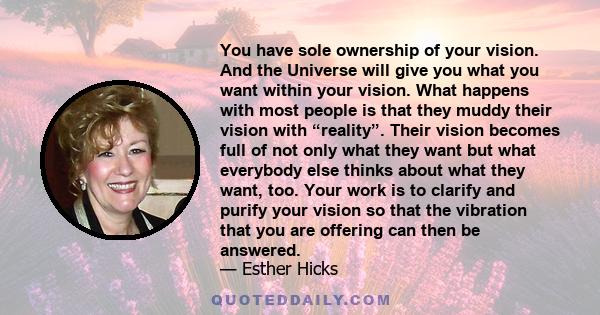 You have sole ownership of your vision. And the Universe will give you what you want within your vision. What happens with most people is that they muddy their vision with “reality”. Their vision becomes full of not