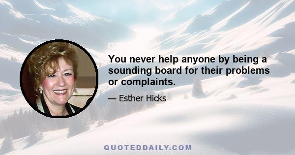 You never help anyone by being a sounding board for their problems or complaints.