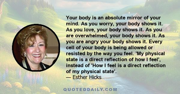 Your body is an absolute mirror of your mind. As you worry, your body shows it. As you love, your body shows it. As you are overwhelmed, your body shows it. As you are angry your body shows it. Every cell of your body