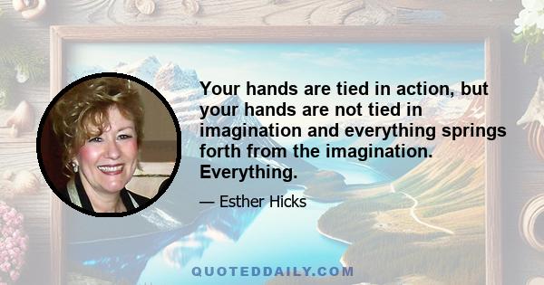 Your hands are tied in action, but your hands are not tied in imagination and everything springs forth from the imagination. Everything.