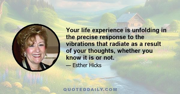 Your life experience is unfolding in the precise response to the vibrations that radiate as a result of your thoughts, whether you know it is or not.