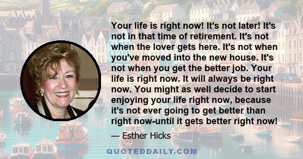 Your life is right now! It's not later! It's not in that time of retirement. It's not when the lover gets here. It's not when you've moved into the new house. It's not when you get the better job. Your life is right