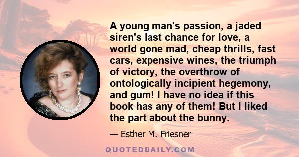 A young man's passion, a jaded siren's last chance for love, a world gone mad, cheap thrills, fast cars, expensive wines, the triumph of victory, the overthrow of ontologically incipient hegemony, and gum! I have no