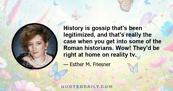 History is gossip that's been legitimized, and that's really the case when you get into some of the Roman historians. Wow! They'd be right at home on reality tv.