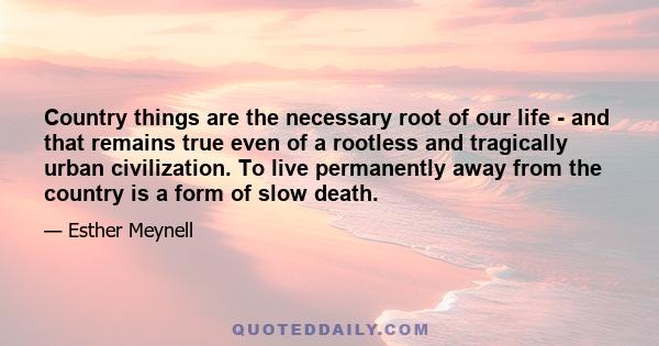 Country things are the necessary root of our life - and that remains true even of a rootless and tragically urban civilization. To live permanently away from the country is a form of slow death.