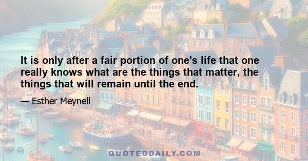 It is only after a fair portion of one's life that one really knows what are the things that matter, the things that will remain until the end.