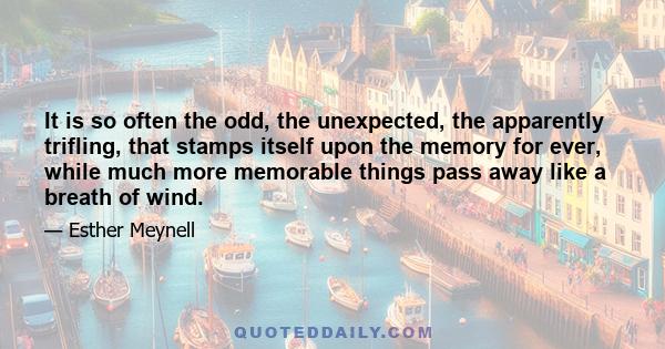 It is so often the odd, the unexpected, the apparently trifling, that stamps itself upon the memory for ever, while much more memorable things pass away like a breath of wind.