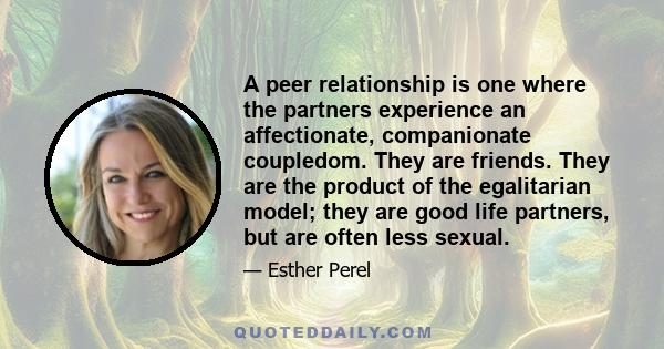 A peer relationship is one where the partners experience an affectionate, companionate coupledom. They are friends. They are the product of the egalitarian model; they are good life partners, but are often less sexual.