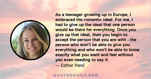 As a teenager growing up in Europe, I embraced the romantic ideal. For me, I had to give up the ideal that one person would be there for everything. Once you give up that ideal, then you begin to accept the person that