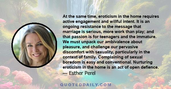 At the same time, eroticism in the home requires active engagement and willful intent. It is an ongoing resistance to the message that marriage is serious, more work than play; and that passion is for teenagers and the