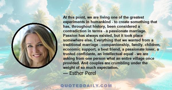 At this point, we are living one of the greatest experiments in humankind - to create something that has, throughout history, been considered a contradiction in terms - a passionate marriage. Passion has always existed, 