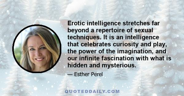 Erotic intelligence stretches far beyond a repertoire of sexual techniques. It is an intelligence that celebrates curiosity and play, the power of the imagination, and our infinite fascination with what is hidden and