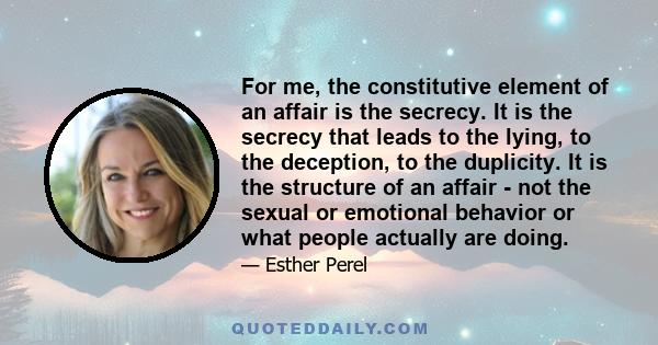 For me, the constitutive element of an affair is the secrecy. It is the secrecy that leads to the lying, to the deception, to the duplicity. It is the structure of an affair - not the sexual or emotional behavior or