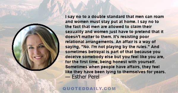 I say no to a double standard that men can roam and women must stay put at home. I say no to the fact that men are allowed to claim their sexuality and women just have to pretend that it doesn't matter to them. It's