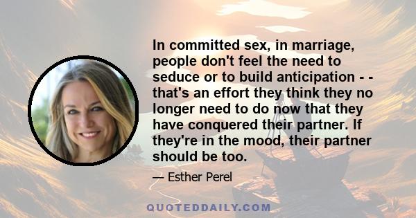 In committed sex, in marriage, people don't feel the need to seduce or to build anticipation - - that's an effort they think they no longer need to do now that they have conquered their partner. If they're in the mood,