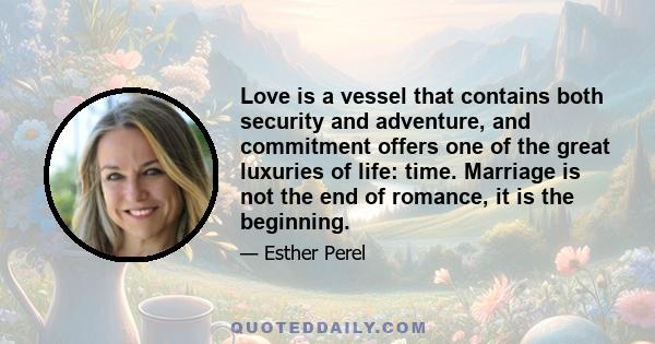 Love is a vessel that contains both security and adventure, and commitment offers one of the great luxuries of life: time. Marriage is not the end of romance, it is the beginning.