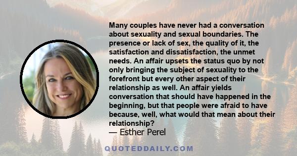 Many couples have never had a conversation about sexuality and sexual boundaries. The presence or lack of sex, the quality of it, the satisfaction and dissatisfaction, the unmet needs. An affair upsets the status quo by 