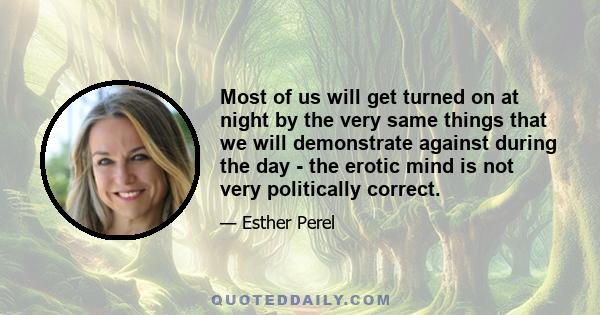 Most of us will get turned on at night by the very same things that we will demonstrate against during the day - the erotic mind is not very politically correct.