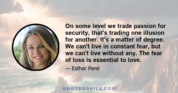 On some level we trade passion for security, that's trading one illusion for another. It's a matter of degree. We can't live in constant fear, but we can't live without any. The fear of loss is essential to love.