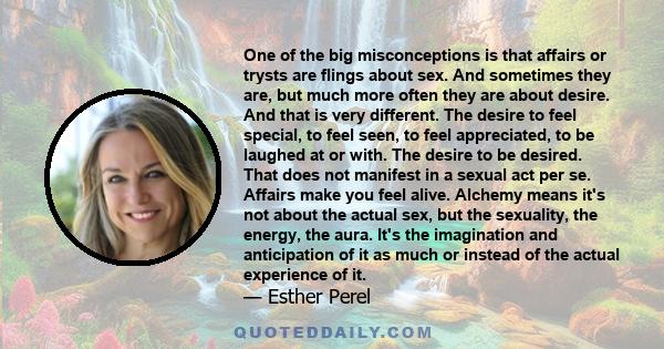 One of the big misconceptions is that affairs or trysts are flings about sex. And sometimes they are, but much more often they are about desire. And that is very different. The desire to feel special, to feel seen, to