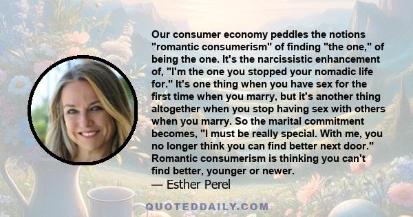 Our consumer economy peddles the notions romantic consumerism of finding the one, of being the one. It's the narcissistic enhancement of, I'm the one you stopped your nomadic life for. It's one thing when you have sex