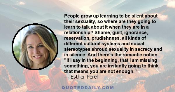 People grow up learning to be silent about their sexuality, so where are they going to learn to talk about it when they are in a relationship? Shame, guilt, ignorance, reservation, prudishness, all kinds of different