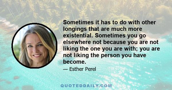 Sometimes it has to do with other longings that are much more existential. Sometimes you go elsewhere not because you are not liking the one you are with; you are not liking the person you have become.