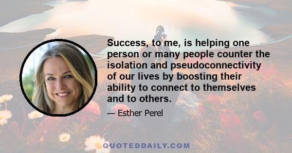 Success, to me, is helping one person or many people counter the isolation and pseudoconnectivity of our lives by boosting their ability to connect to themselves and to others.