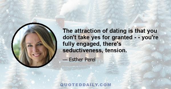 The attraction of dating is that you don't take yes for granted - - you're fully engaged, there's seductiveness, tension.