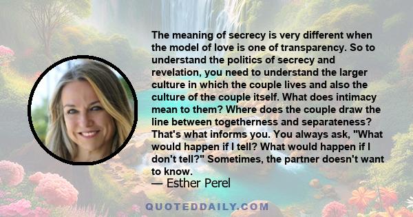 The meaning of secrecy is very different when the model of love is one of transparency. So to understand the politics of secrecy and revelation, you need to understand the larger culture in which the couple lives and