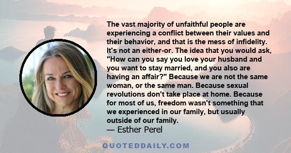 The vast majority of unfaithful people are experiencing a conflict between their values and their behavior, and that is the mess of infidelity. It's not an either-or. The idea that you would ask, How can you say you