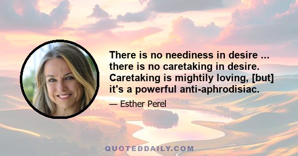 There is no neediness in desire ... there is no caretaking in desire. Caretaking is mightily loving, [but] it's a powerful anti-aphrodisiac.