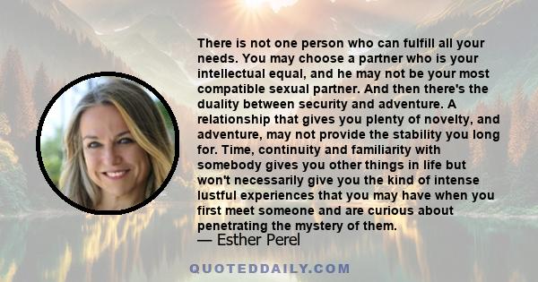 There is not one person who can fulfill all your needs. You may choose a partner who is your intellectual equal, and he may not be your most compatible sexual partner. And then there's the duality between security and