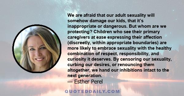 We are afraid that our adult sexuality will somehow damage our kids, that it’s inappropriate or dangerous. But whom are we protecting? Children who see their primary caregivers at ease expressing their affection