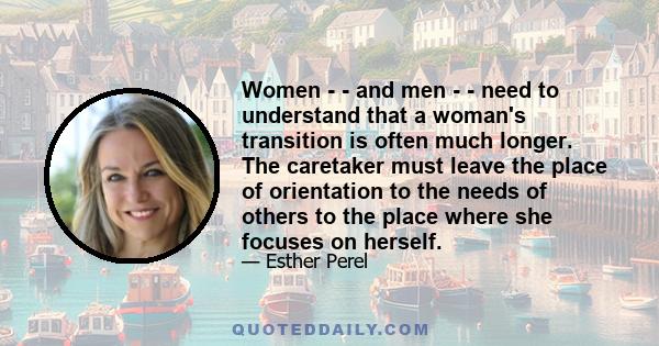 Women - - and men - - need to understand that a woman's transition is often much longer. The caretaker must leave the place of orientation to the needs of others to the place where she focuses on herself.